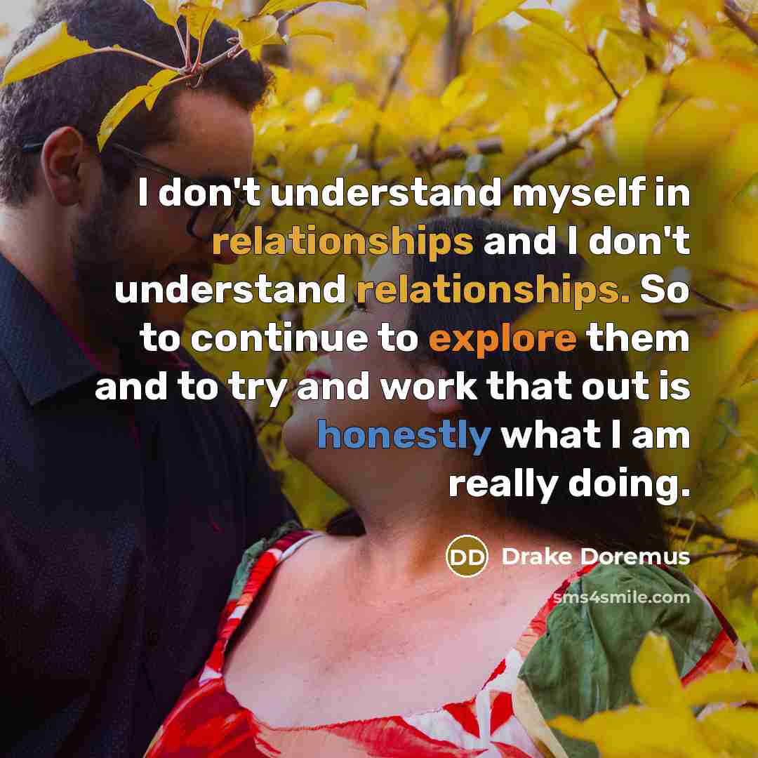 “I don't understand myself in relationships and I don't understand relationships. So to continue to explore them and to try and work that out is honestly what I am really doing.” quote by Drake Doremus