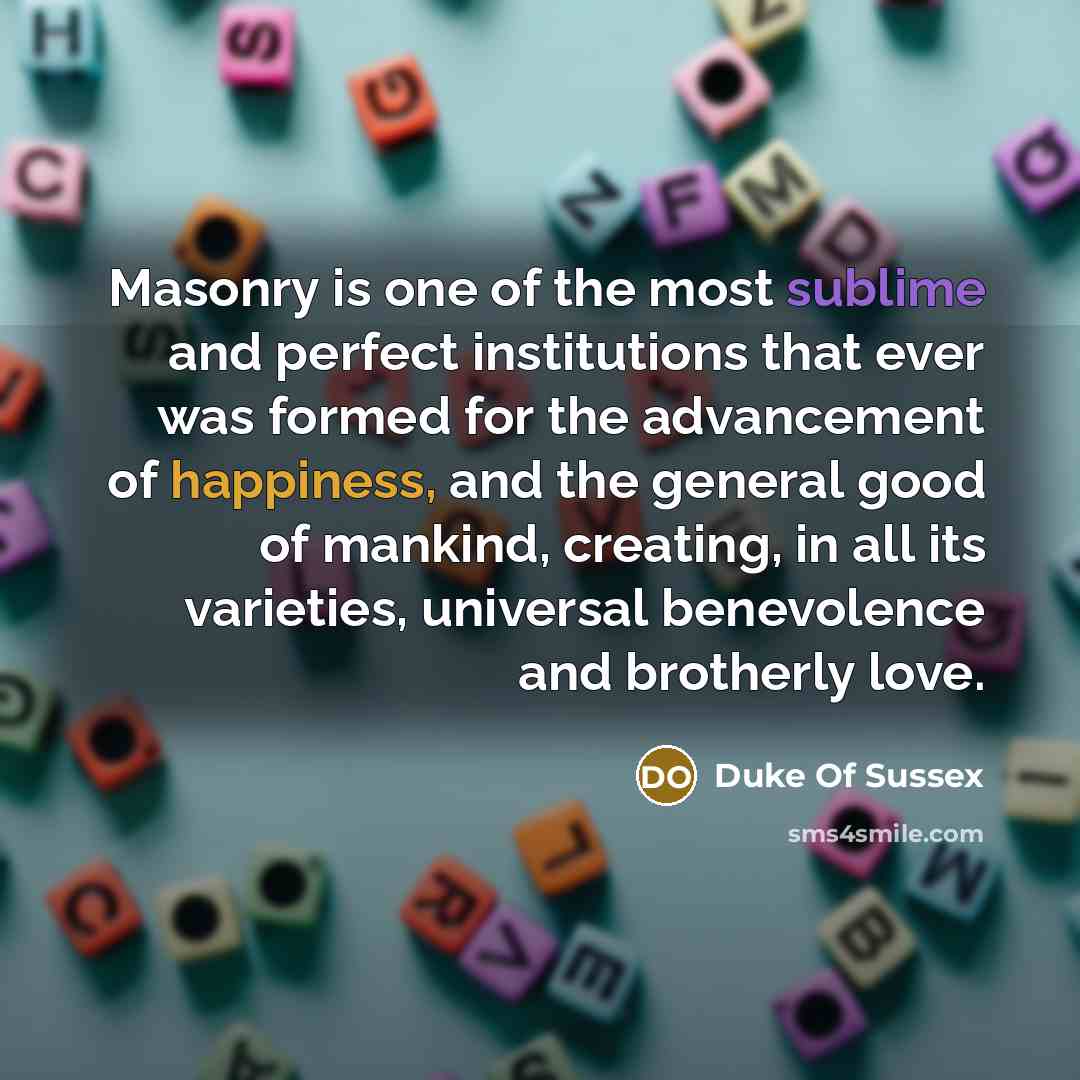 “Masonry is one of the most sublime and perfect institutions that ever was formed for the advancement of happiness, and the general good of mankind, creating, in all its varieties, universal benevolence and brotherly love.” quote by Duke Of Sussex