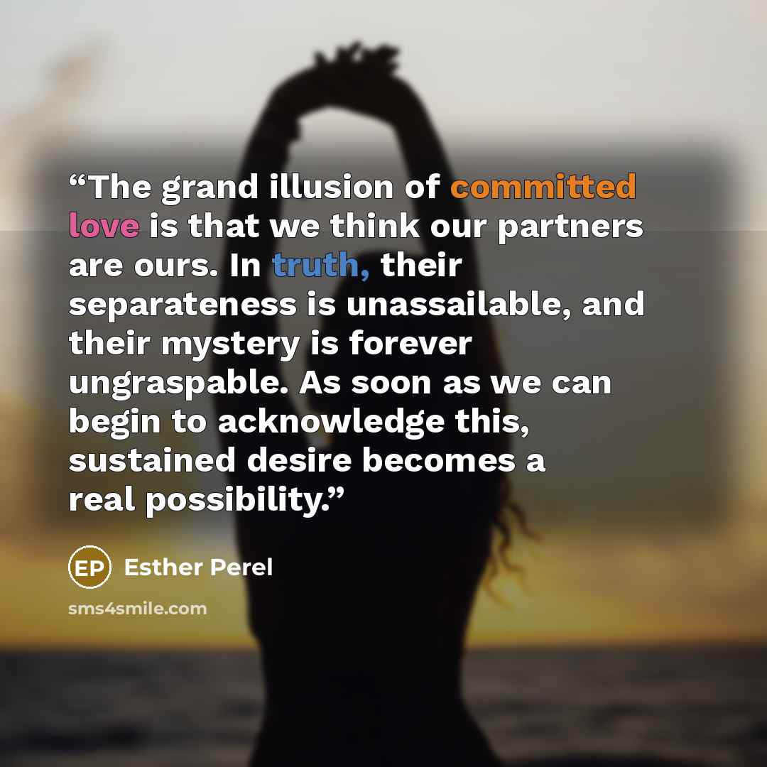 “The grand illusion of committed love is that we think our partners are ours. In truth, their separateness is unassailable, and their mystery is forever ungraspable. As soon as we can begin to acknowledge this, sustained desire becomes a real possibility.” quote by Esther Perel