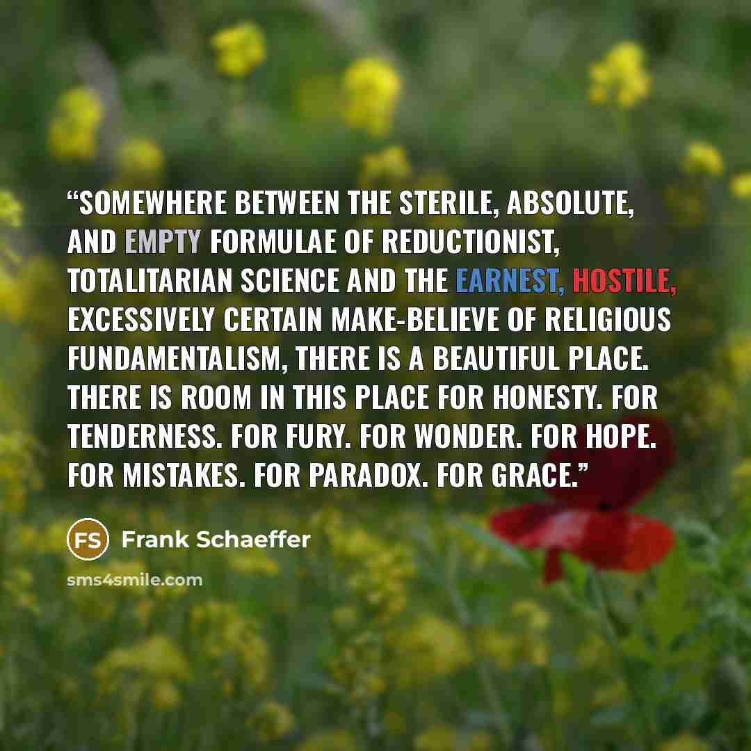 “Somewhere between the sterile, absolute, and empty formulae of reductionist, totalitarian science and the earnest, hostile, excessively certain make-believe of religious fundamentalism, there is a beautiful place. There is room in this place for honesty. For tenderness. For fury. For wonder. For…” quote by Frank Schaeffer