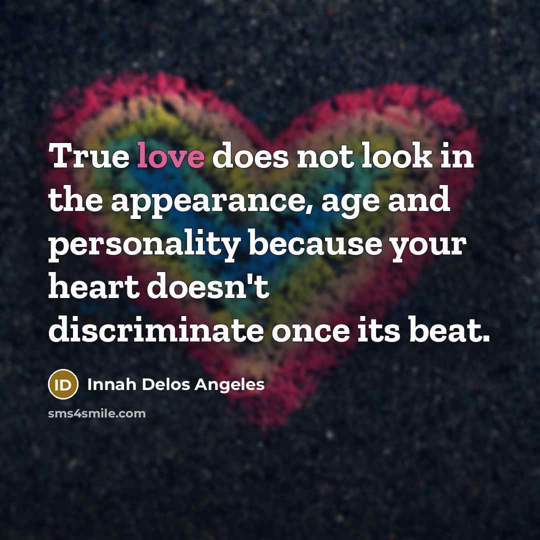 “True love does not look in the appearance, age and personality because your heart doesn't discriminate once its beat.” quote by Innah Delos Angeles