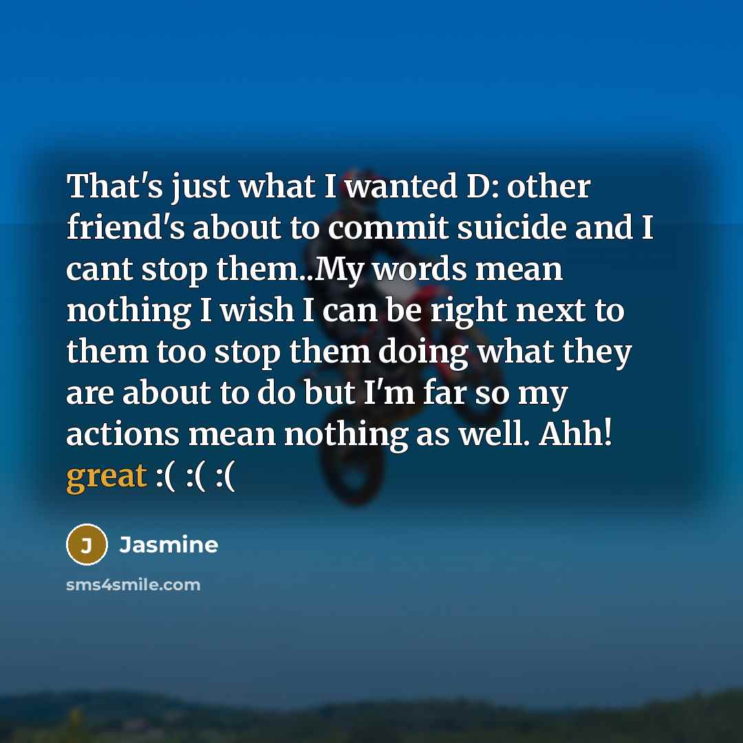 “That's just what I wanted D: other friend's about to commit suicide and I cant stop them..My words mean nothing I wish I can be right next to them too stop them doing what they are about to do but I'm far so my actions mean nothing as well. Ahh! great :( :( :(” quote by Jasmine
