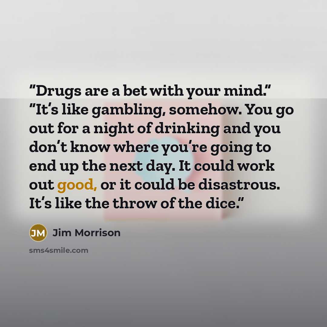 “Drugs are a bet with your mind.” “It’s like gambling, somehow. You go out for a night of drinking and you don’t know where you’re going to end up the next day. It could work out good, or it could be disastrous. It’s like the throw of the dice.” quote by Jim Morrison