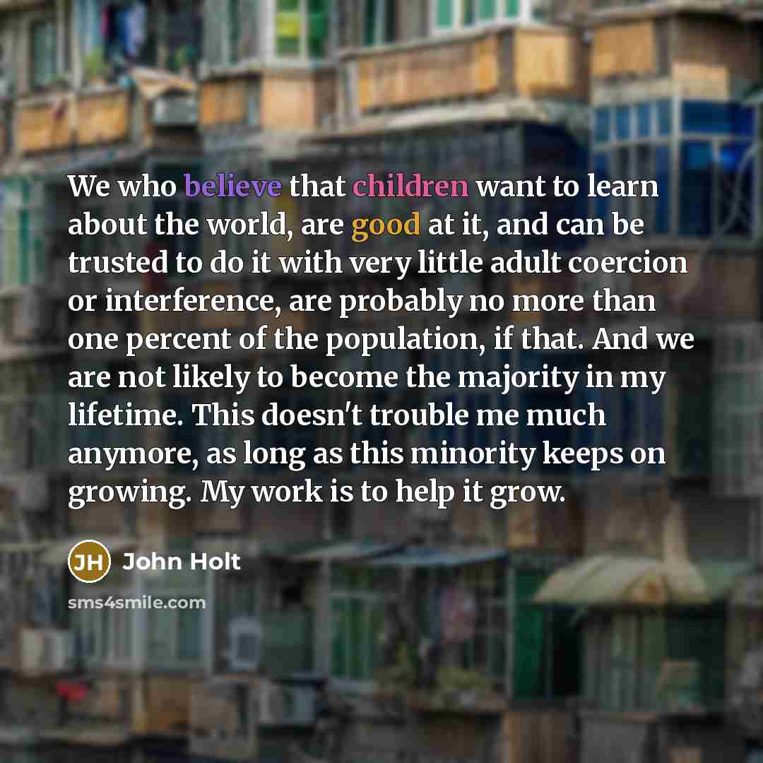 “We who believe that children want to learn about the…” quote by John Holt