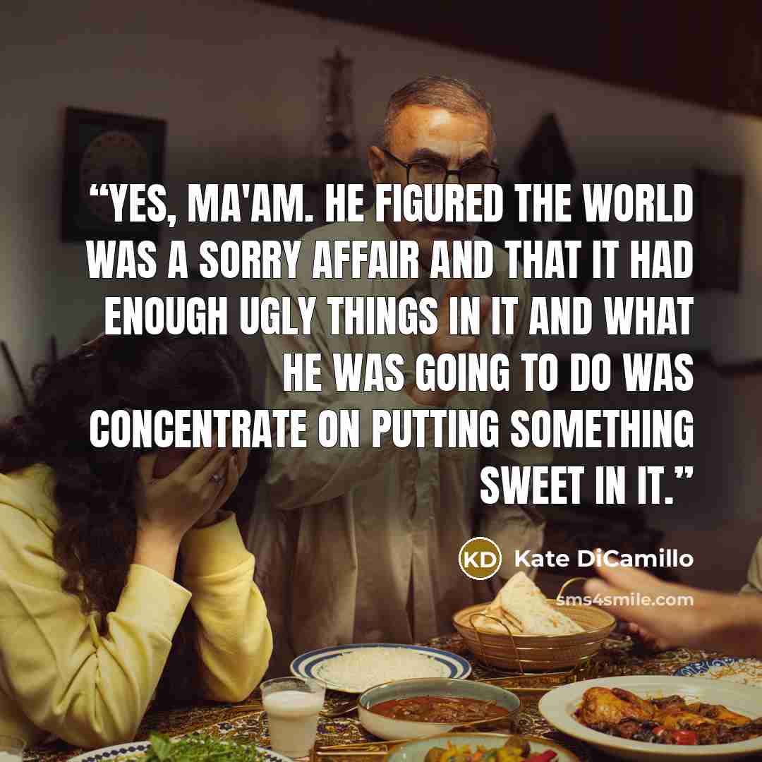 “Yes, ma'am. He figured the world was a sorry affair and that it had enough ugly things in it and what he was going to do was concentrate on putting something sweet in it.” quote by Kate DiCamillo