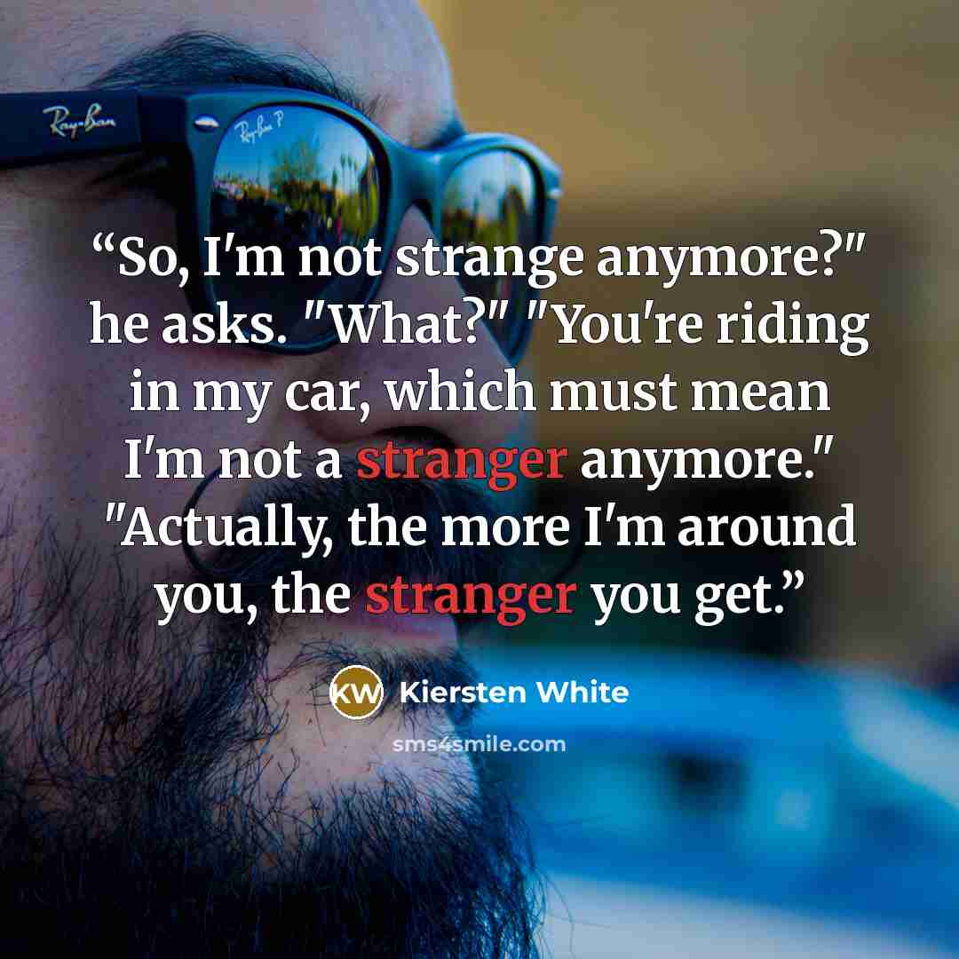 “So, I'm not strange anymore?" he asks. "What?" "You're riding in my car, which must mean I'm not a stranger anymore." "Actually, the more I'm around you, the stranger you get.” quote by Kiersten White