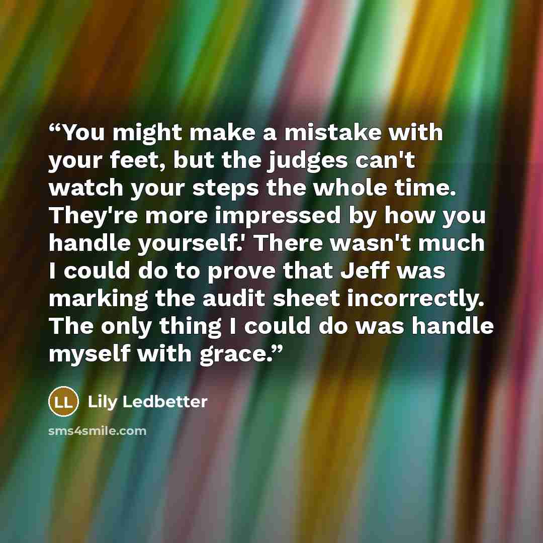 “You might make a mistake with your feet, but the judges can't watch your steps the whole time. They're more impressed by how you handle yourself.' There wasn't much I could do to prove that Jeff was marking the audit sheet incorrectly. The only thing I could do was handle myself with grace.” quote by Lily Ledbetter