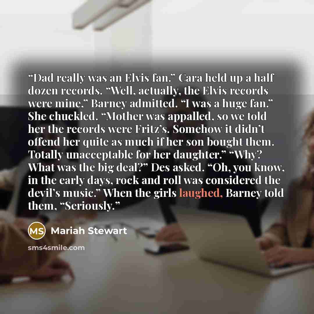 “Dad really was an Elvis fan.” Cara held up a half dozen records. “Well, actually, the Elvis records were mine,” Barney admitted. “I was a huge fan.” She chuckled. “Mother was appalled, so we told her the records were Fritz’s. Somehow it didn’t offend her quite as much if her son bought them…” quote by Mariah Stewart