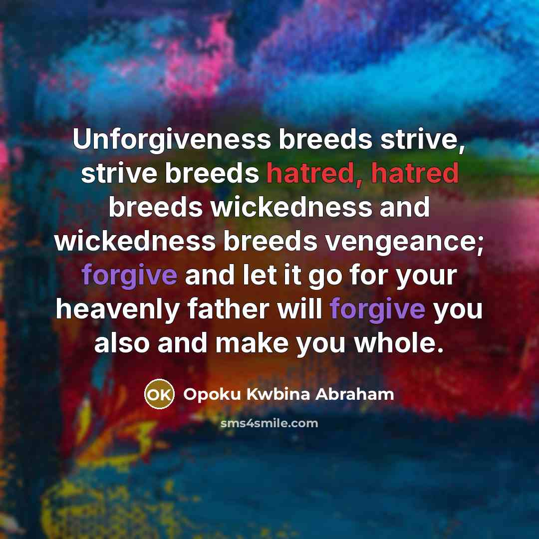 “Unforgiveness breeds strive, strive breeds hatred, hatred breeds wickedness and wickedness breeds vengeance; forgive and let it go for your heavenly father will forgive you also and make you whole.” quote by Opoku Kwbina Abraham