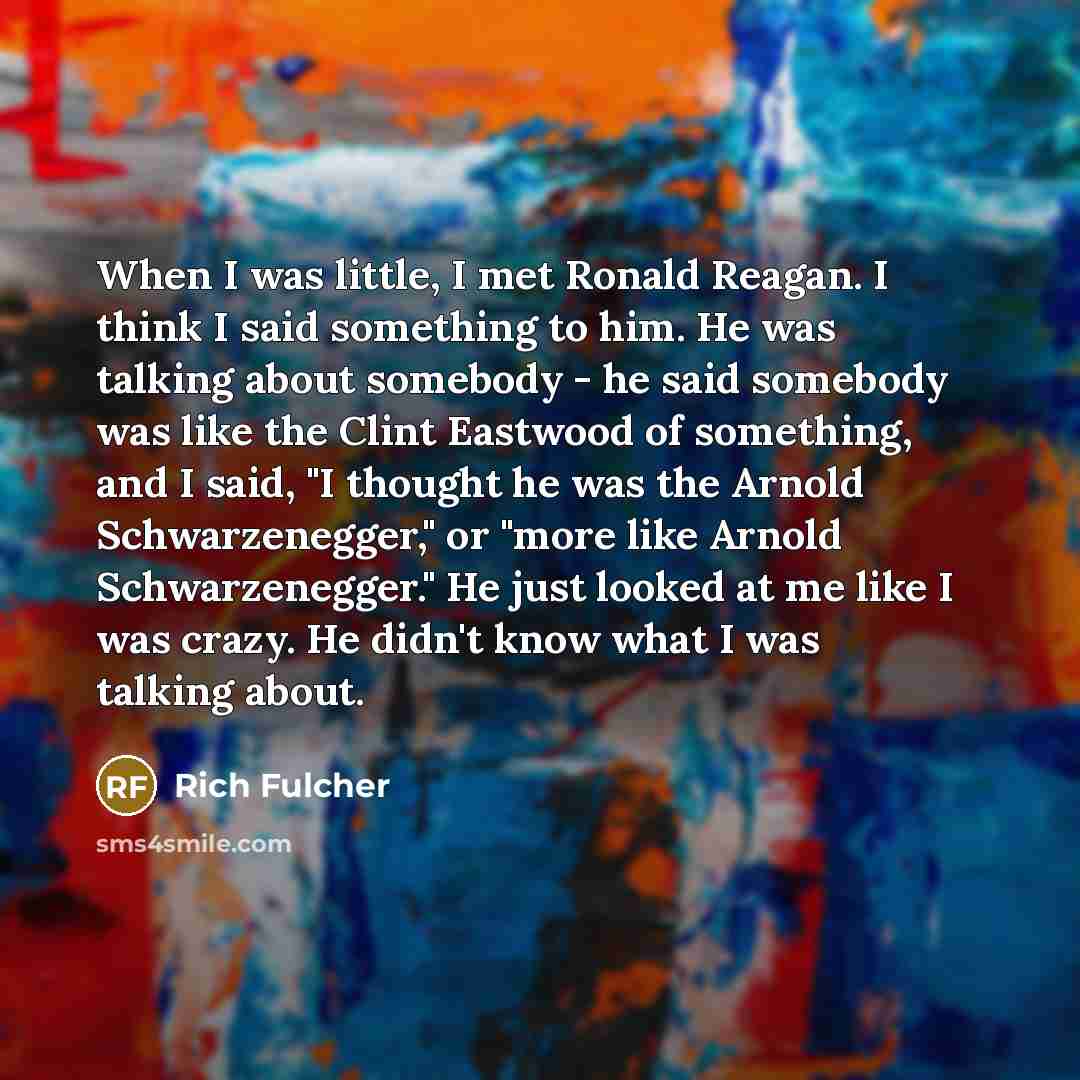 “When I was little, I met Ronald Reagan. I think I said something to him. He was talking about somebody - he said somebody was like the Clint Eastwood of something, and I said, "I thought he was the Arnold Schwarzenegger," or "more like Arnold Schwarzenegger." He just looked at me like I was crazy…” quote by Rich Fulcher