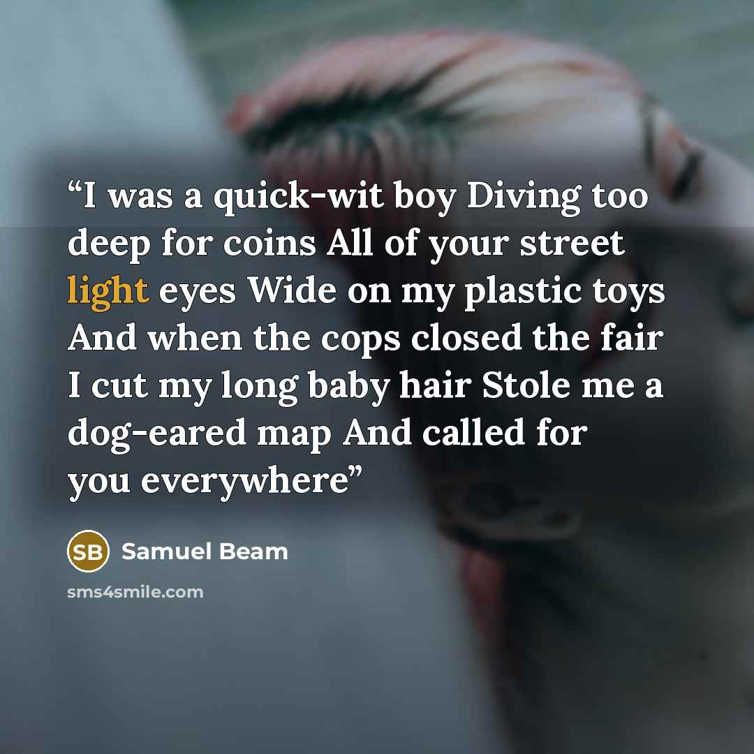 “I was a quick-wit boy Diving too deep for coins All of your street light eyes Wide on my plastic toys And when the cops closed the fair I cut my long baby hair Stole me a dog-eared map And called for you everywhere” quote by Samuel Beam