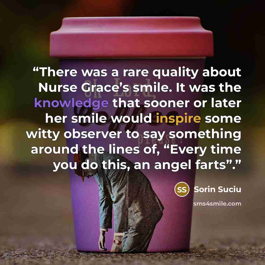 “There was a rare quality about Nurse Grace’s smile. It was the knowledge that sooner or later her smile would inspire some witty observer to say something around the lines of, “Every time you do this, an angel farts”.” quote by Sorin Suciu
