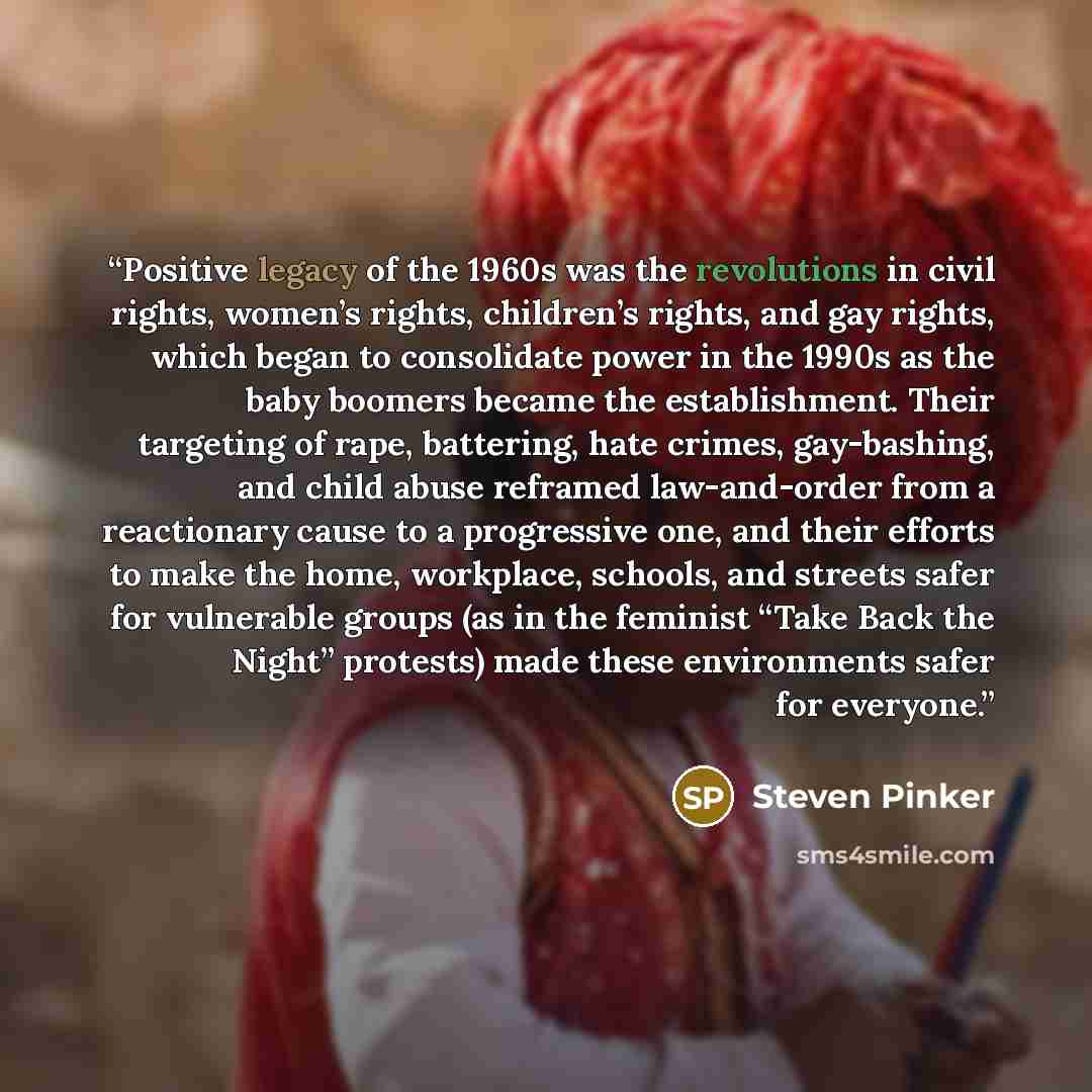 “Positive legacy of the 1960s was the revolutions in civil rights, women’s rights, children’s rights, and gay rights, which began to consolidate power in the 1990s as the baby boomers became the establishment. Their targeting of rape, battering, hate crimes, gay-bashing, and child abuse reframed…” quote by Steven Pinker
