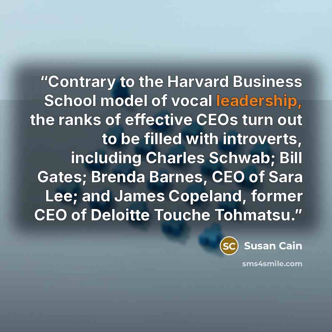 “Contrary to the Harvard Business School model of vocal leadership, the ranks of effective CEOs turn out to be filled with introverts, including Charles Schwab; Bill Gates; Brenda Barnes, CEO of Sara Lee; and James Copeland, former CEO of Deloitte Touche Tohmatsu.” quote by Susan Cain