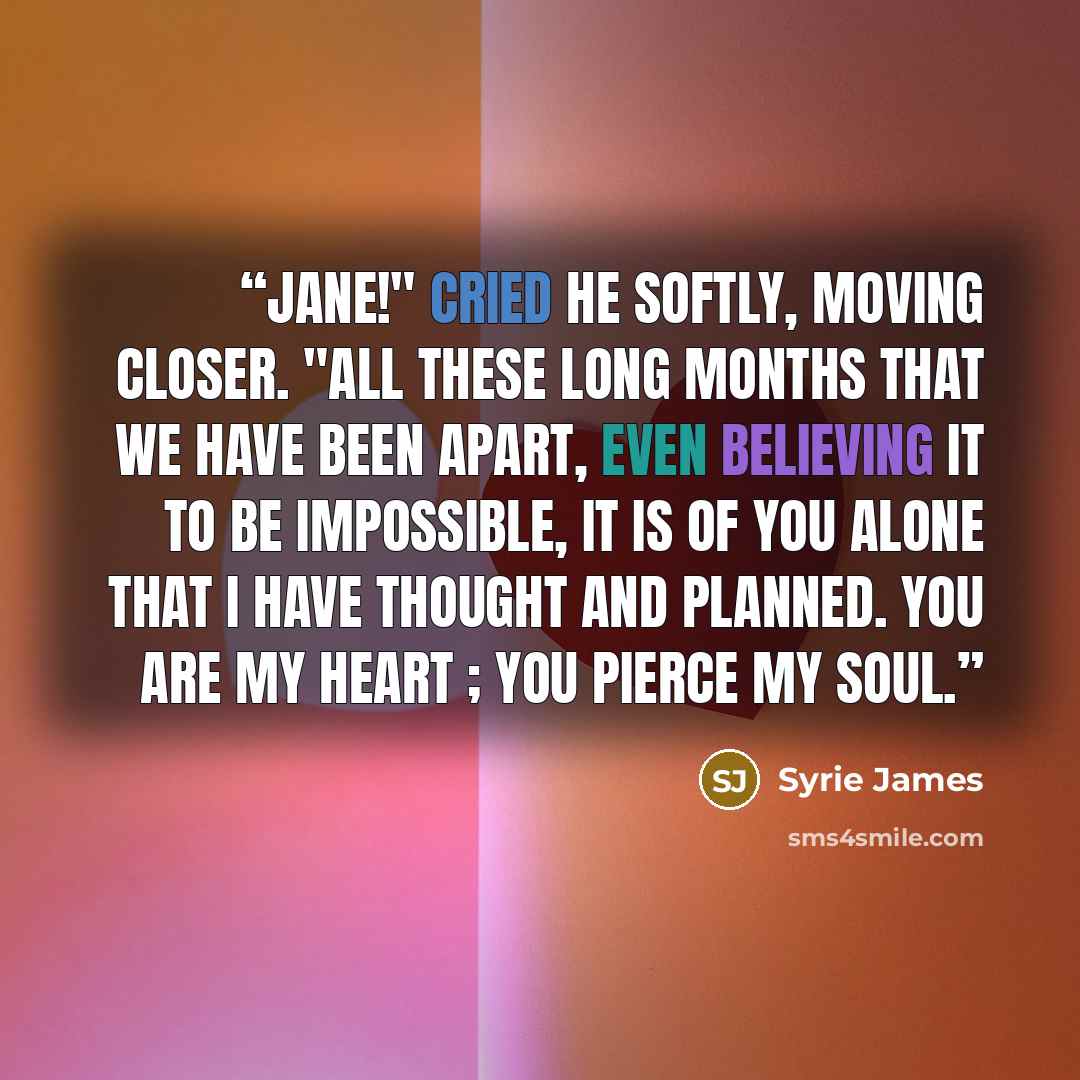 “Jane!" cried he softly, moving closer. "All these long months that we have been apart, even believing it to be impossible, it is of you alone that I have thought and planned. You are my heart ; you pierce my soul.” quote by Syrie James