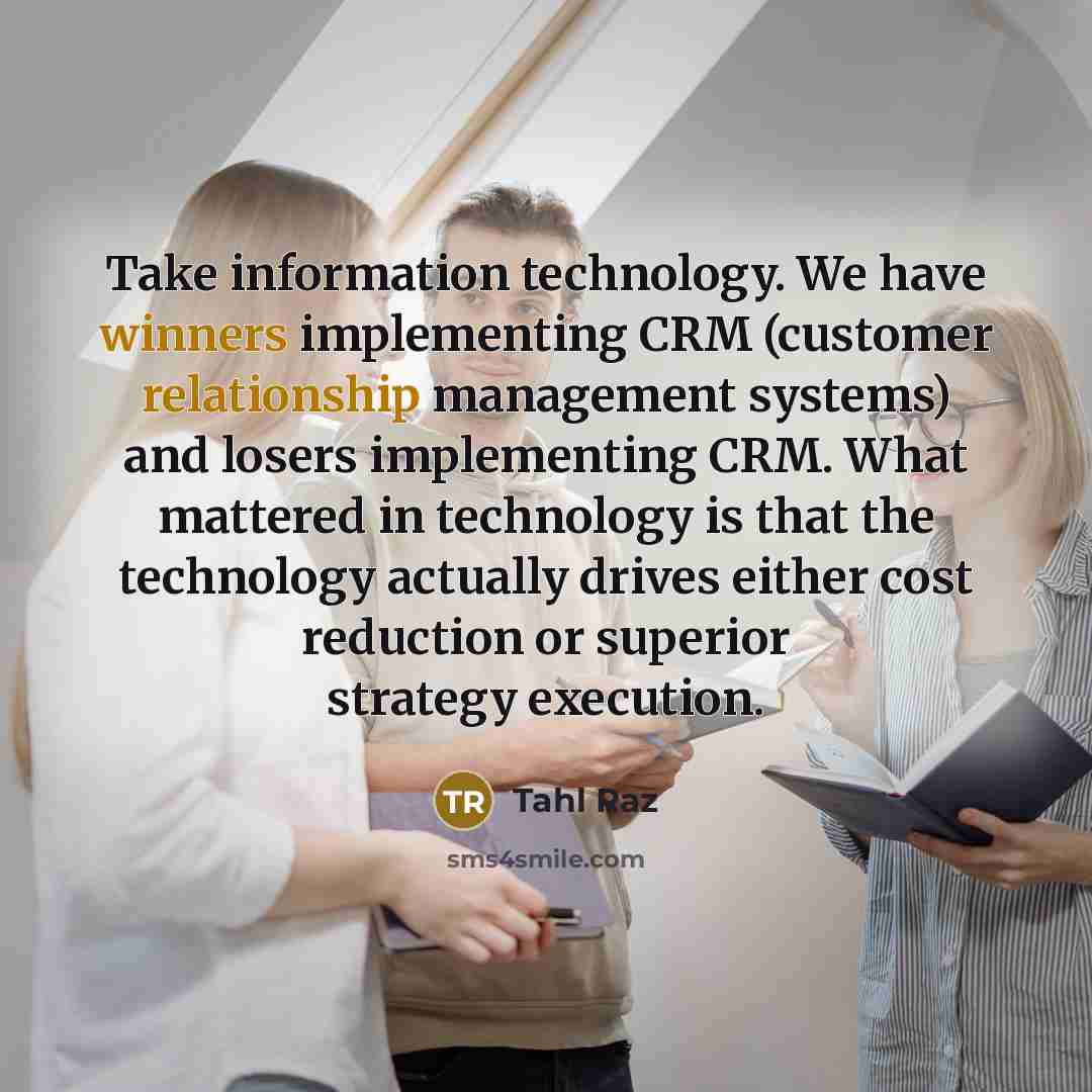 “Take information technology. We have winners implementing CRM (customer relationship management systems) and losers implementing CRM. What mattered in technology is that the technology actually drives either cost reduction or superior strategy execution.” quote by Tahl Raz
