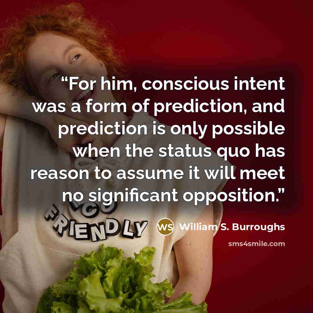 “For him, conscious intent was a form of prediction, and prediction is only possible when the status quo has reason to assume it will meet no significant opposition.” quote by William S. Burroughs