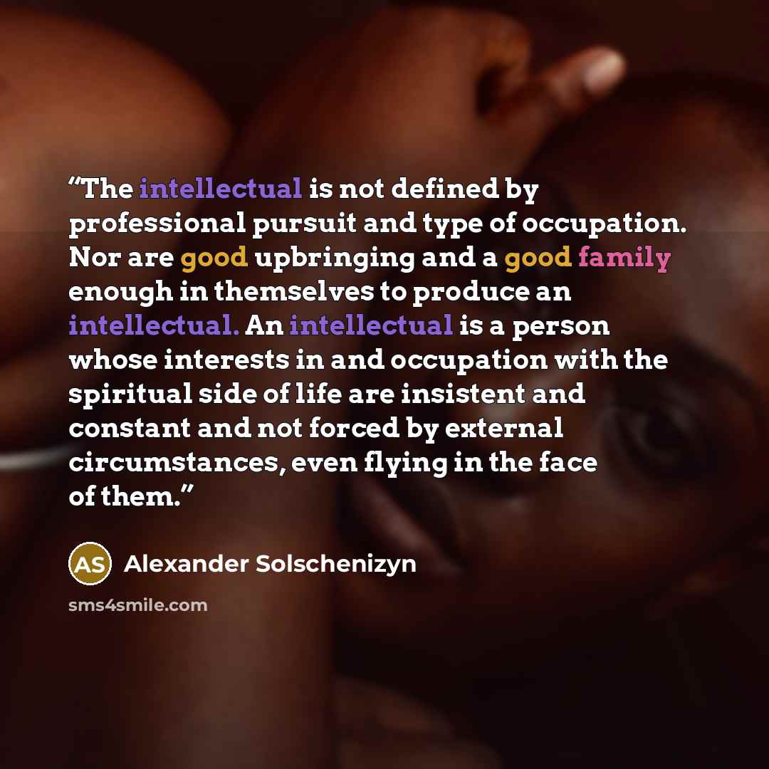 “The intellectual is not defined by professional pursuit and type of occupation. Nor are good upbringing and a good family enough in themselves to produce an intellectual. An intellectual is a person whose interests in and occupation with the spiritual side of life are insistent and constant and…” quote by Alexander Solschenizyn