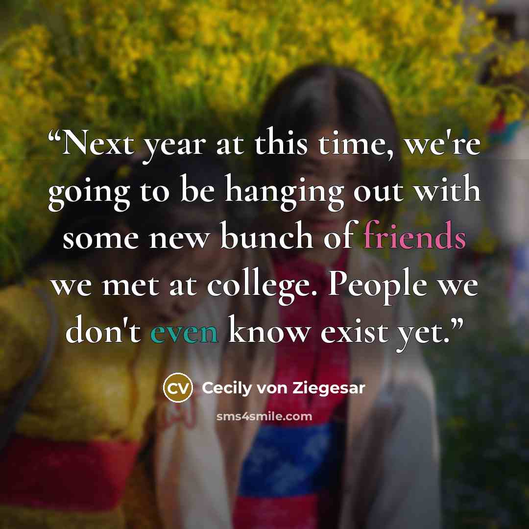 “Next year at this time, we're going to be hanging out with some new bunch of friends we met at college. People we don't even know exist yet.” quote by Cecily von Ziegesar