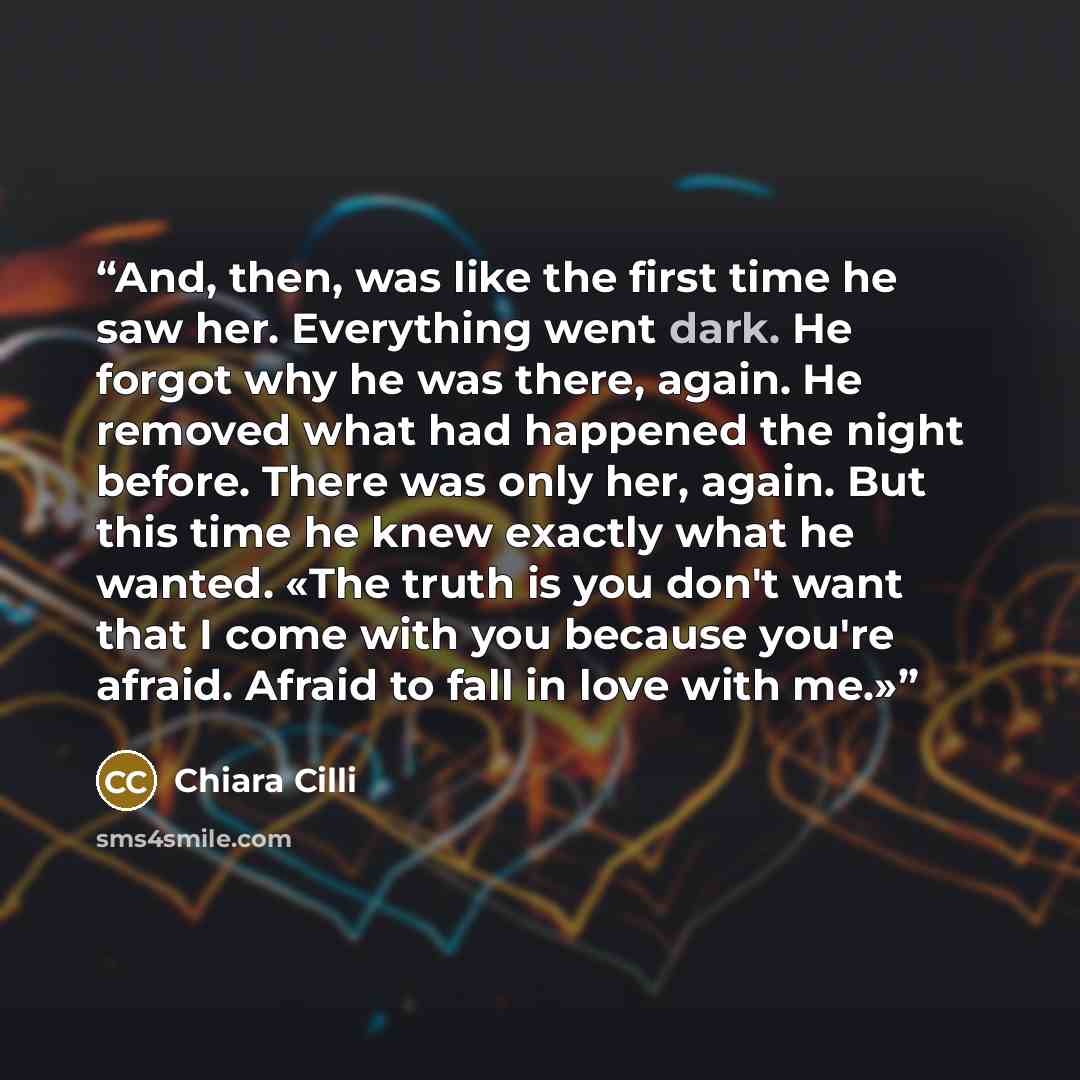 “And, then, was like the first time he saw her. Everything went dark. He forgot why he was there, again. He removed what had happened the night before. There was only her, again. But this time he knew exactly what he wanted. «The truth is you don't want that I come with you because you're afraid…” quote by Chiara Cilli