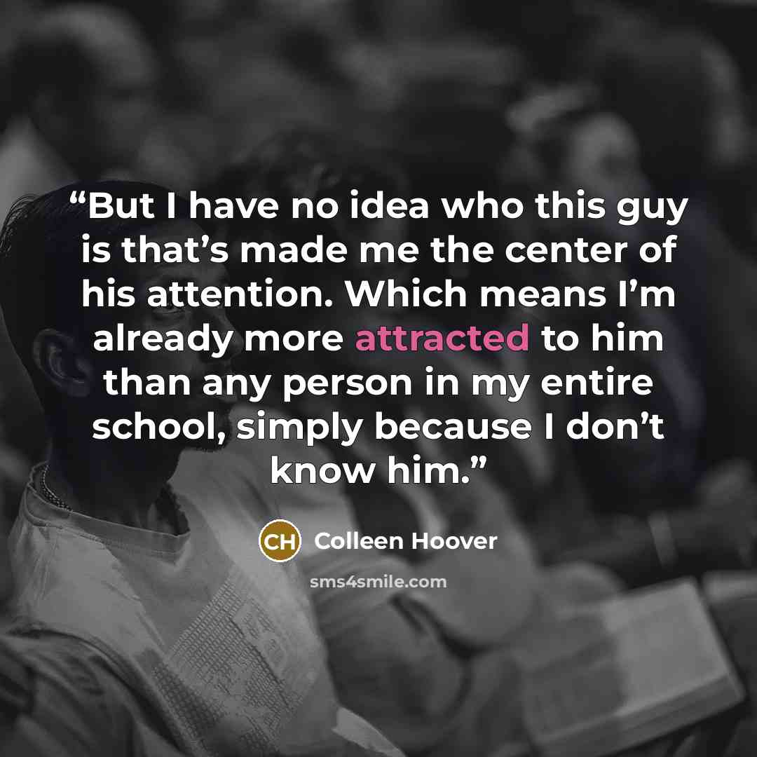 “But I have no idea who this guy is that’s made me the center of his attention. Which means I’m already more attracted to him than any person in my entire school, simply because I don’t know him.” quote by Colleen Hoover