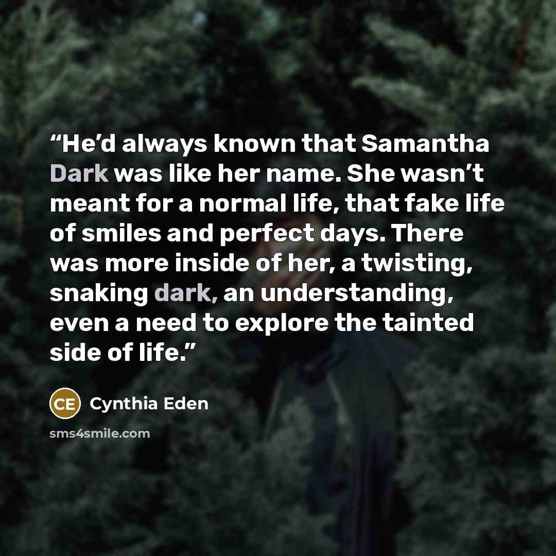 “He’d always known that Samantha Dark was like her name. She wasn’t meant for a normal life, that fake life of smiles and perfect days. There was more inside of her, a twisting, snaking dark, an understanding, even a need to explore the tainted side of life.” quote by Cynthia Eden