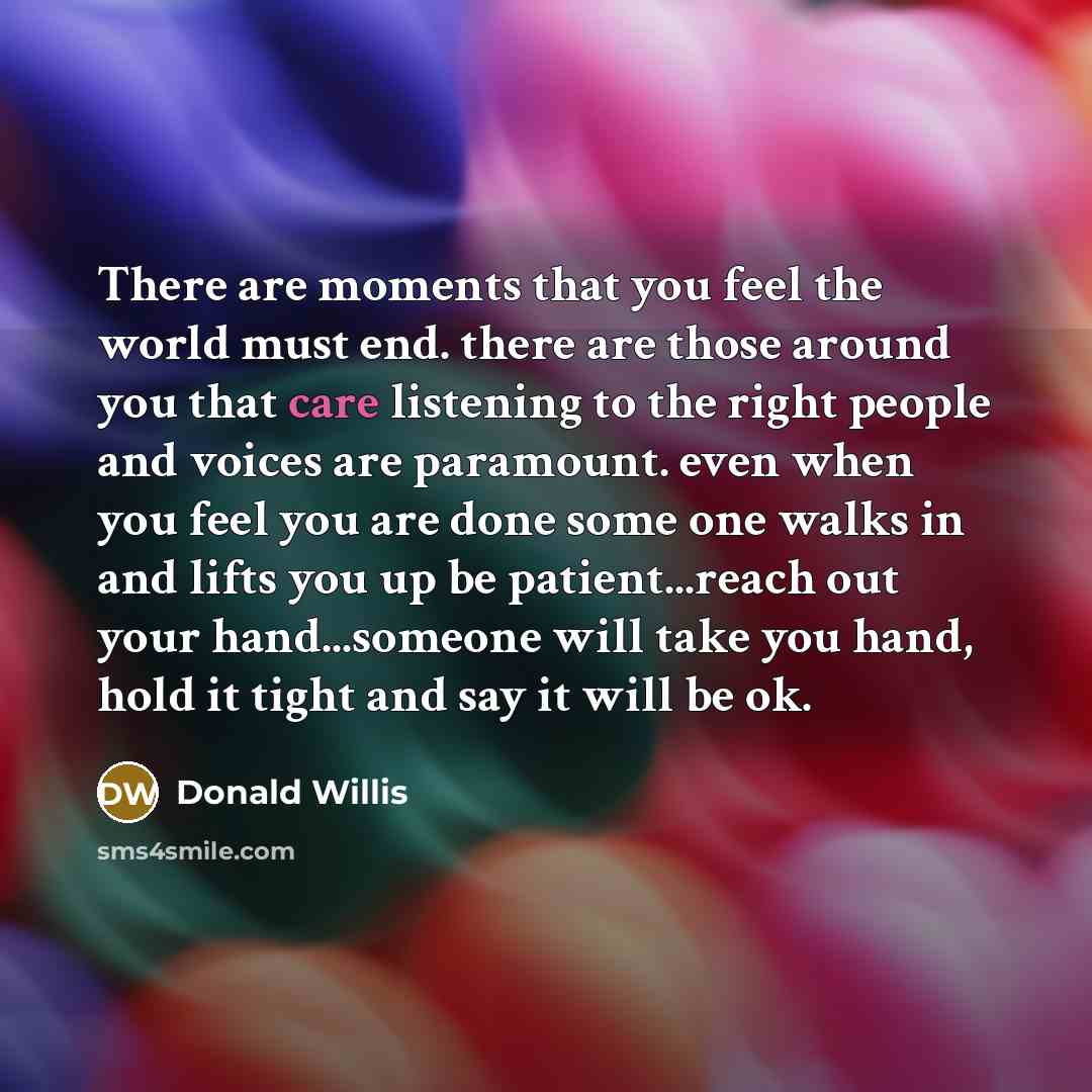 “There are moments that you feel the world must end. there are those around you that care listening to the right people and voices are paramount. even when you feel you are done some one walks in and lifts you up be patient...reach out your hand...someone will take you hand, hold it tight and say…” quote by Donald Willis