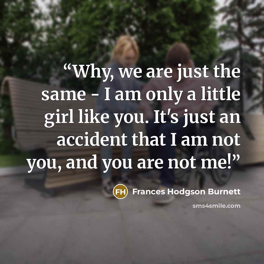 “Why, we are just the same - I am only a little girl like you. It's just an accident that I am not you, and you are not me!” quote by Frances Hodgson Burnett
