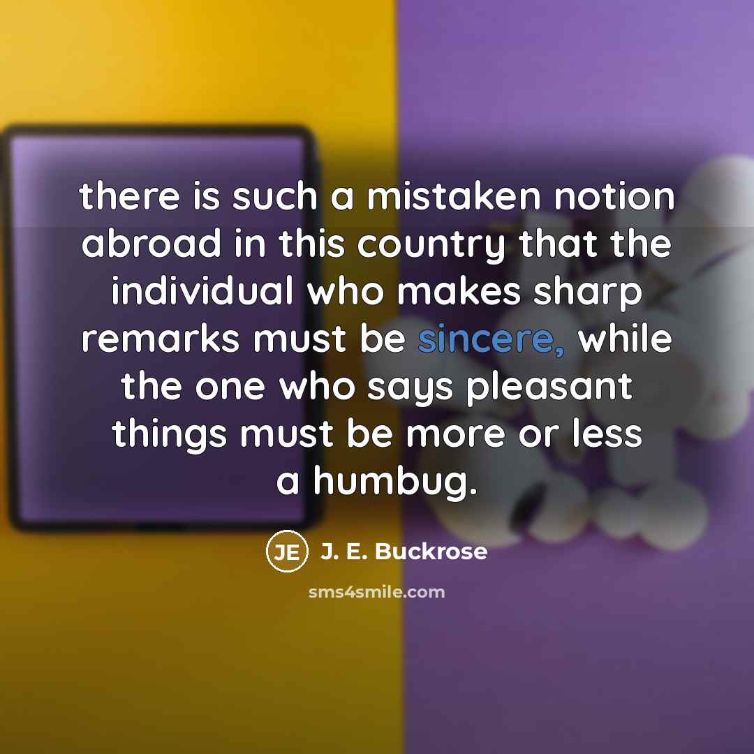 “there is such a mistaken notion abroad in this country that the individual who makes sharp remarks must be sincere, while the one who says pleasant things must be more or less a humbug.” quote by J. E. Buckrose