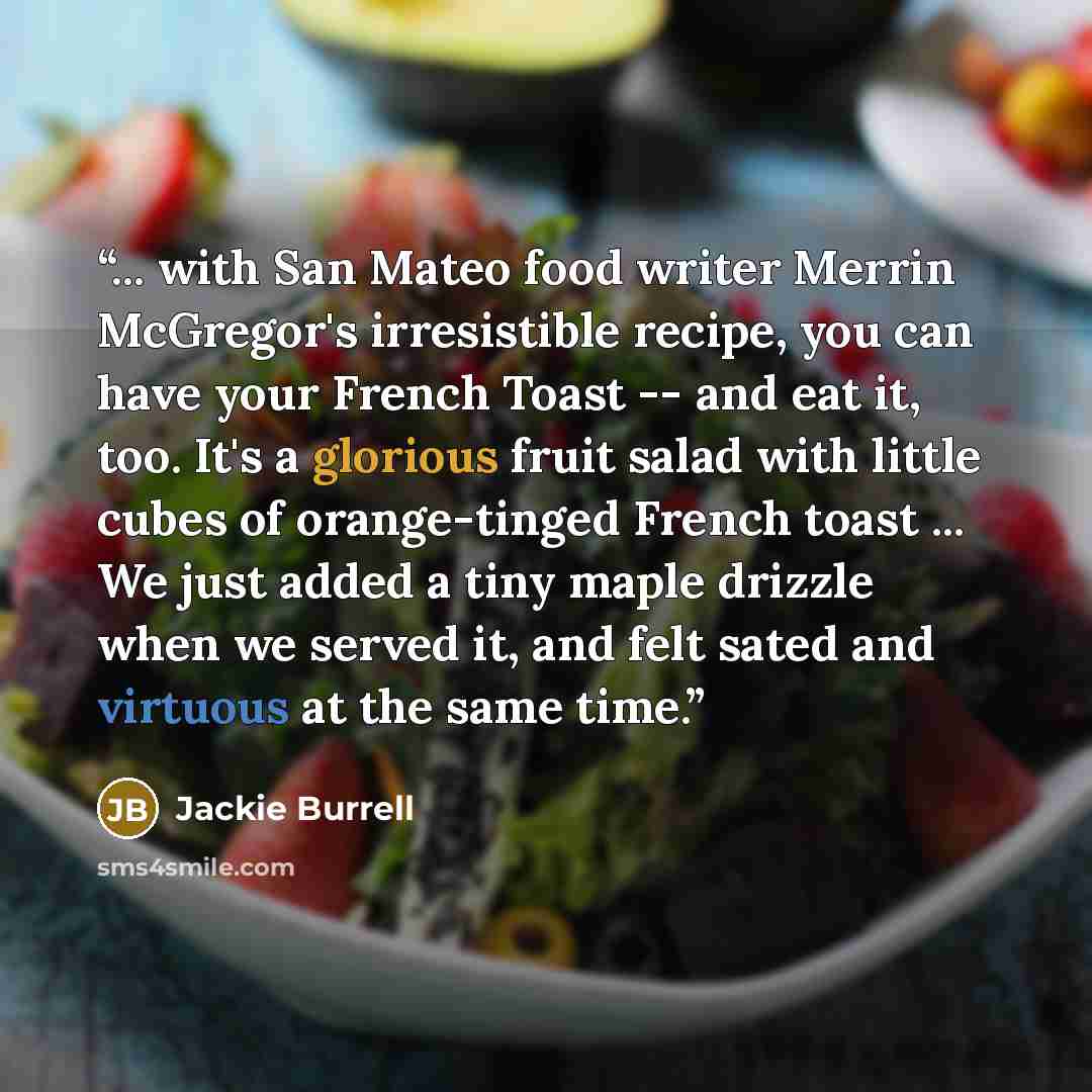 “... with San Mateo food writer Merrin McGregor's irresistible recipe, you can have your French Toast -- and eat it, too. It's a glorious fruit salad with little cubes of orange-tinged French toast ... We just added a tiny maple drizzle when we served it, and felt sated and virtuous at the same time.” quote by Jackie Burrell