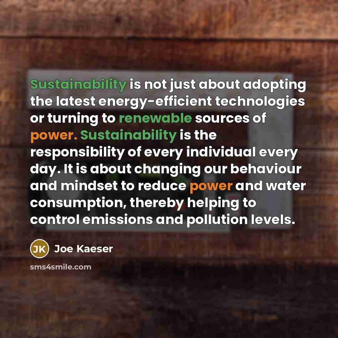 “Sustainability is not just about adopting the latest energy-efficient technologies or turning to renewable sources of power. Sustainability is the responsibility of every individual every day. It is about changing our behaviour and mindset to reduce power and water consumption, thereby helping to…” quote by Joe Kaeser