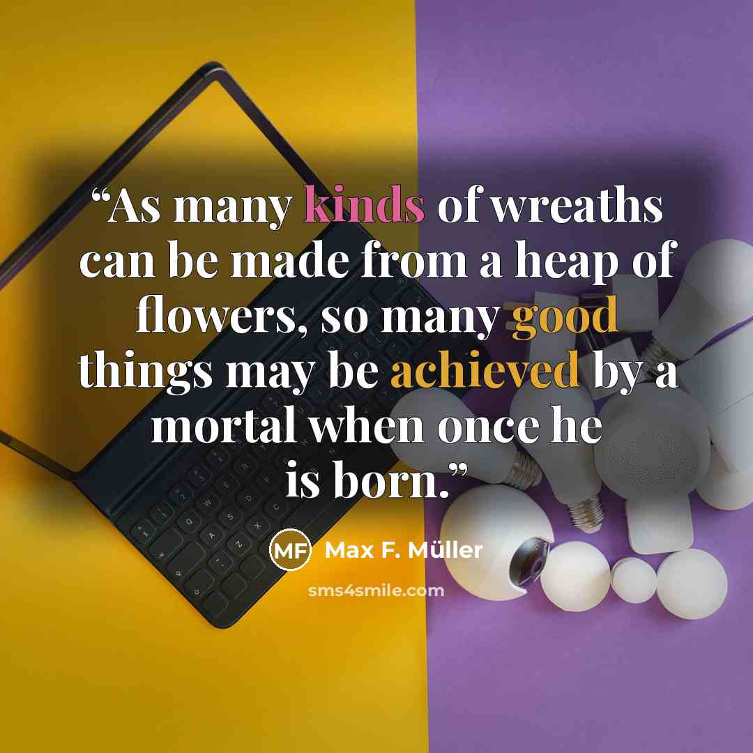 “As many kinds of wreaths can be made from a heap of flowers, so many good things may be achieved by a mortal when once he is born.” quote by Max F. Müller