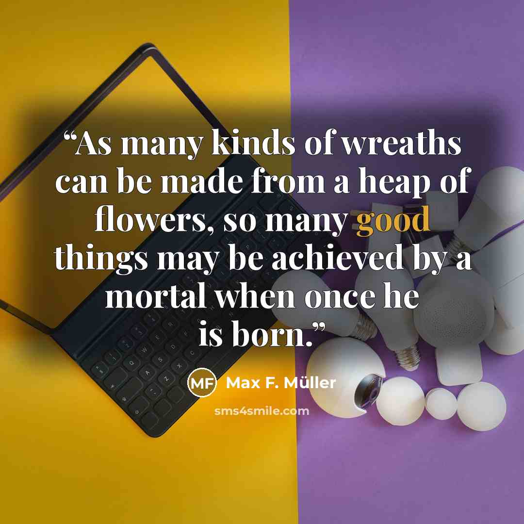 “As many kinds of wreaths can be made from a heap of flowers, so many good things may be achieved by a mortal when once he is born.” quote by Max F. Müller