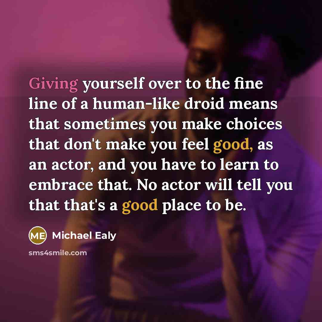 “Giving yourself over to the fine line of a human-like droid means that sometimes you make choices that don't make you feel good, as an actor, and you have to learn to embrace that. No actor will tell you that that's a good place to be.” quote by Michael Ealy