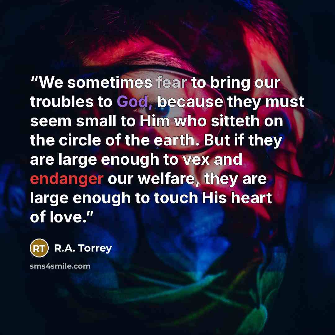 “We sometimes fear to bring our troubles to God, because they must seem small to Him who sitteth on the circle of the earth. But if they are large enough to vex and endanger our welfare, they are large enough to touch His heart of love.” quote by R.A. Torrey
