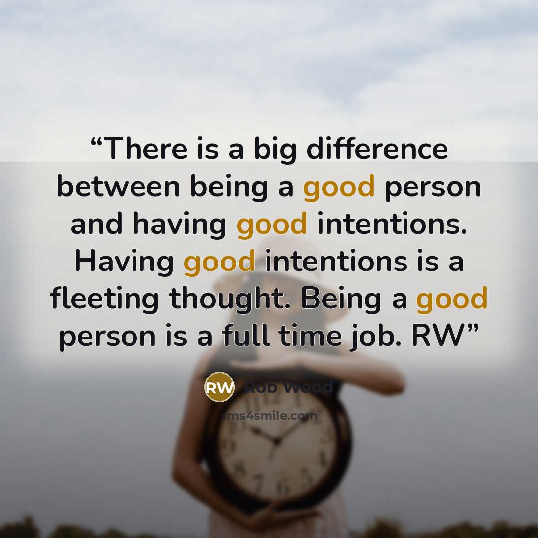 “There is a big difference between being a good person and having good intentions. Having good intentions is a fleeting thought. Being a good person is a full time job. RW” quote by Rob Wood