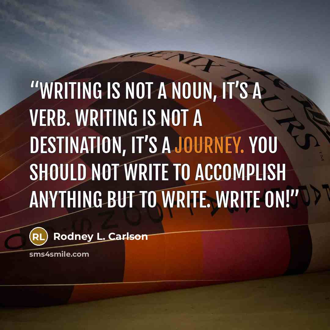 “Writing is not a noun, it’s a verb. Writing is not a destination, it’s a journey. You should not write to accomplish anything but to write. Write on!” quote by Rodney L. Carlson