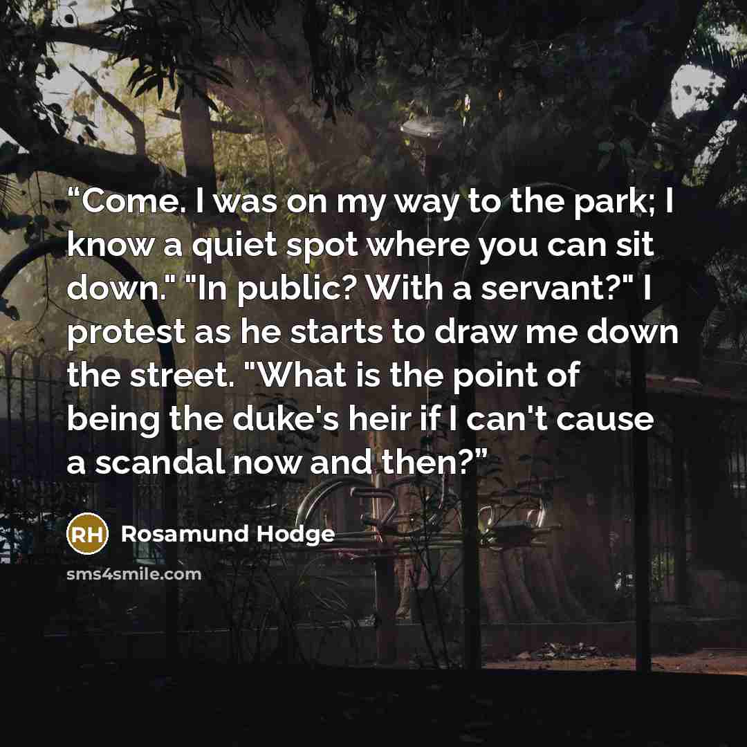 “Come. I was on my way to the park; I know a quiet spot where you can sit down." "In public? With a servant?" I protest as he starts to draw me down the street. "What is the point of being the duke's heir if I can't cause a scandal now and then?” quote by Rosamund Hodge