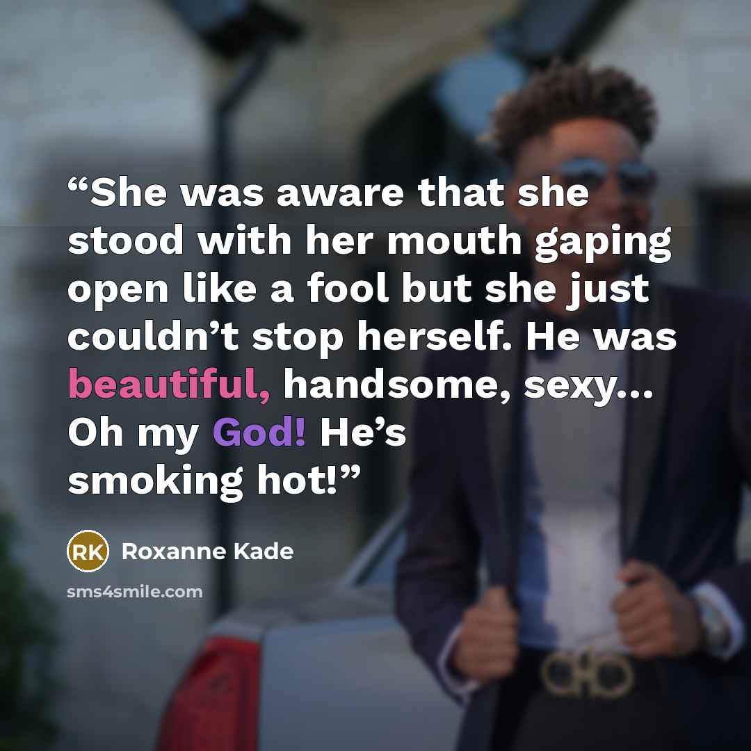 “She was aware that she stood with her mouth gaping open like a fool but she just couldn’t stop herself. He was beautiful, handsome, sexy… Oh my God! He’s smoking hot!” quote by Roxanne Kade