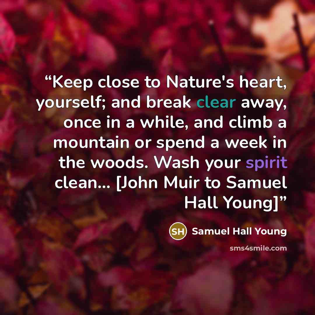 “Keep close to Nature's heart, yourself; and break clear away, once in a while, and climb a mountain or spend a week in the woods. Wash your spirit clean... [John Muir to Samuel Hall Young]” quote by Samuel Hall Young