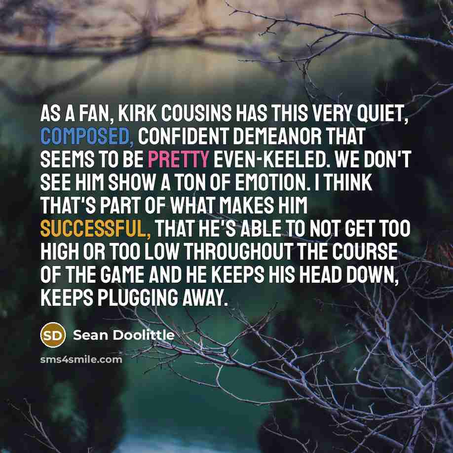 “As a fan, Kirk Cousins has this very quiet, composed, confident demeanor that seems to be pretty even-keeled. We don't see him show a ton of emotion. I think that's part of what makes him successful, that he's able to not get too high or too low throughout the course of the game and he keeps his…” quote by Sean Doolittle