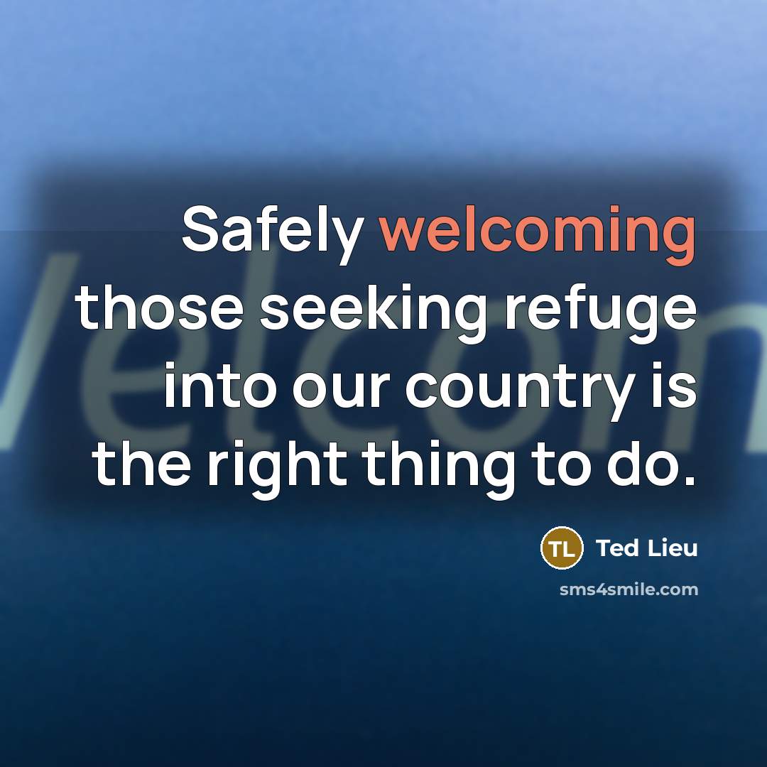 “Safely welcoming those seeking refuge into our country is the…” quote by Ted Lieu