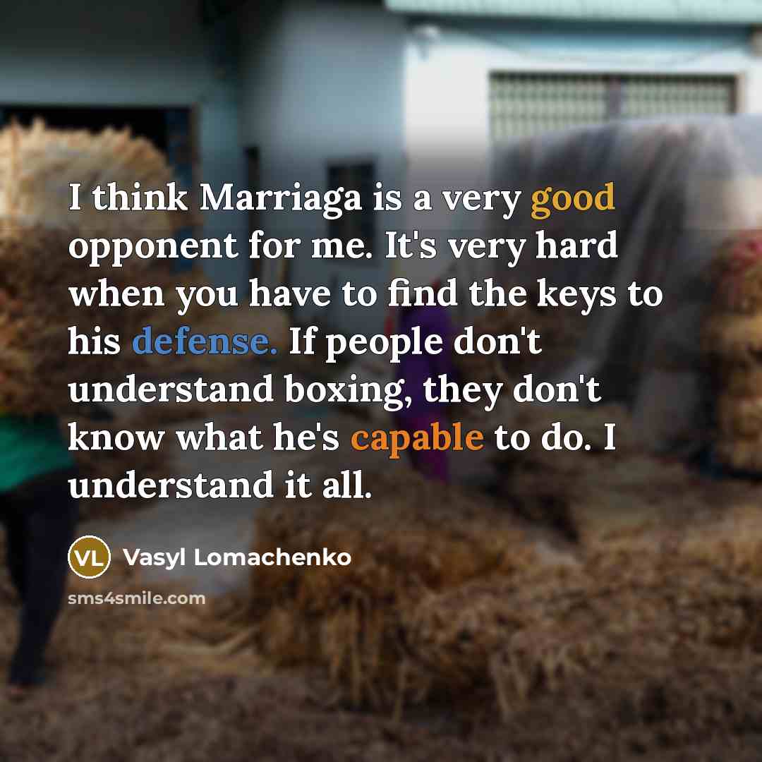 “I think Marriaga is a very good opponent for me. It's very hard when you have to find the keys to his defense. If people don't understand boxing, they don't know what he's capable to do. I understand it all.” quote by Vasyl Lomachenko