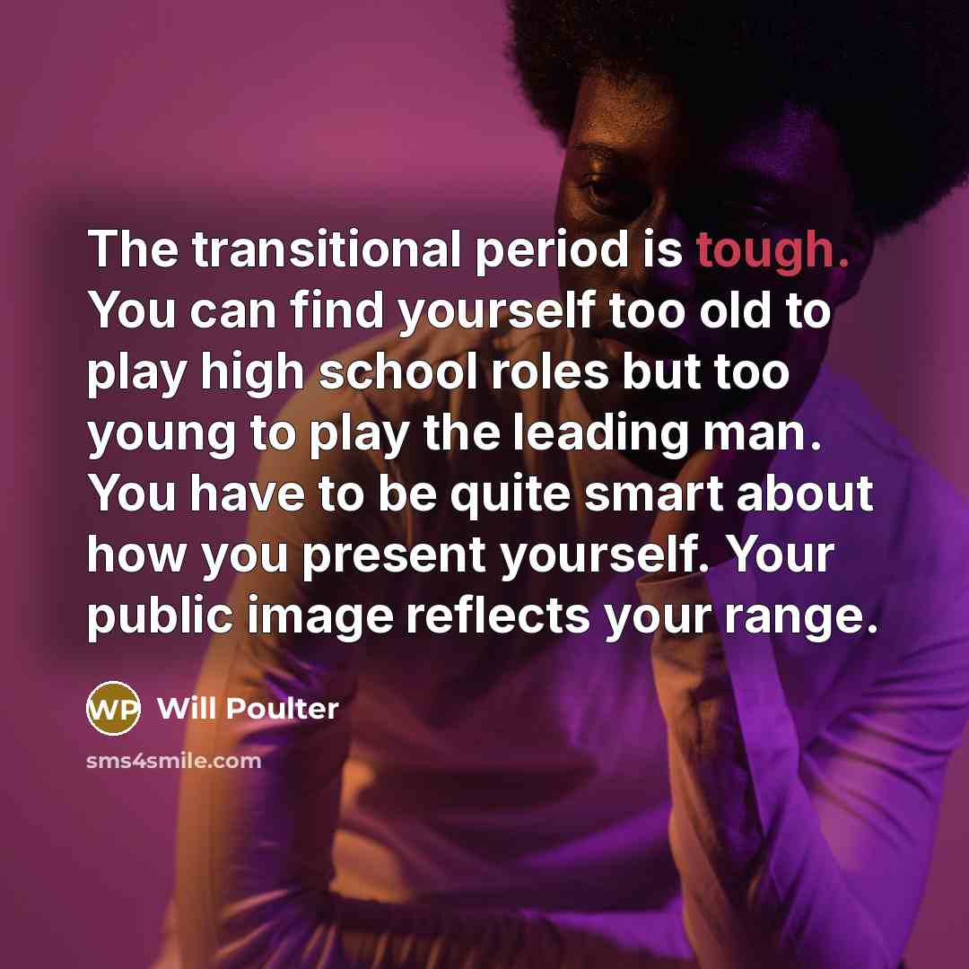 “The transitional period is tough. You can find yourself too old to play high school roles but too young to play the leading man. You have to be quite smart about how you present yourself. Your public image reflects your range.” quote by Will Poulter