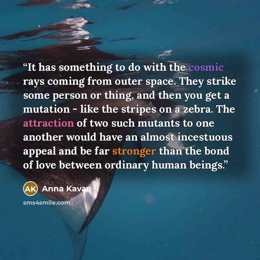 “It has something to do with the cosmic rays coming from outer space. They strike some person or thing, and then you get a mutation - like the stripes on a zebra. The attraction of two such mutants to one another would have an almost incestuous appeal and be far stronger than the bond of love…” quote by Anna Kavan