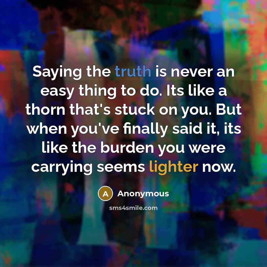 “Saying the truth is never an easy thing to do. Its like a thorn that's stuck on you. But when you've finally said it, its like the burden you were carrying seems lighter now.” quote by Anonymous