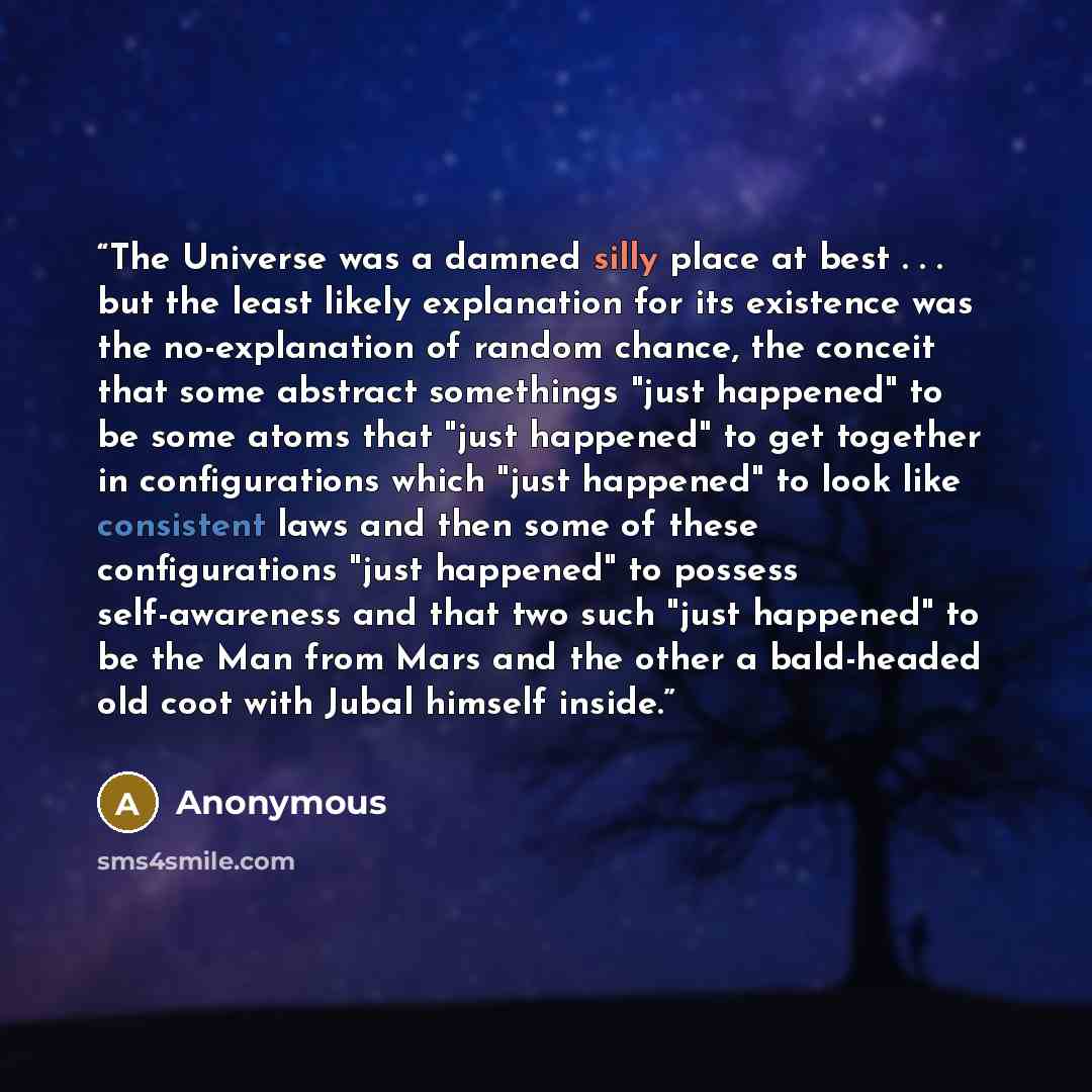 “The Universe was a damned silly place at best . . . but the least likely explanation for its existence was the no-explanation of random chance, the conceit that some abstract somethings "just happened" to be some atoms that "just happened" to get together in configurations which "just happened" to…” quote by Anonymous