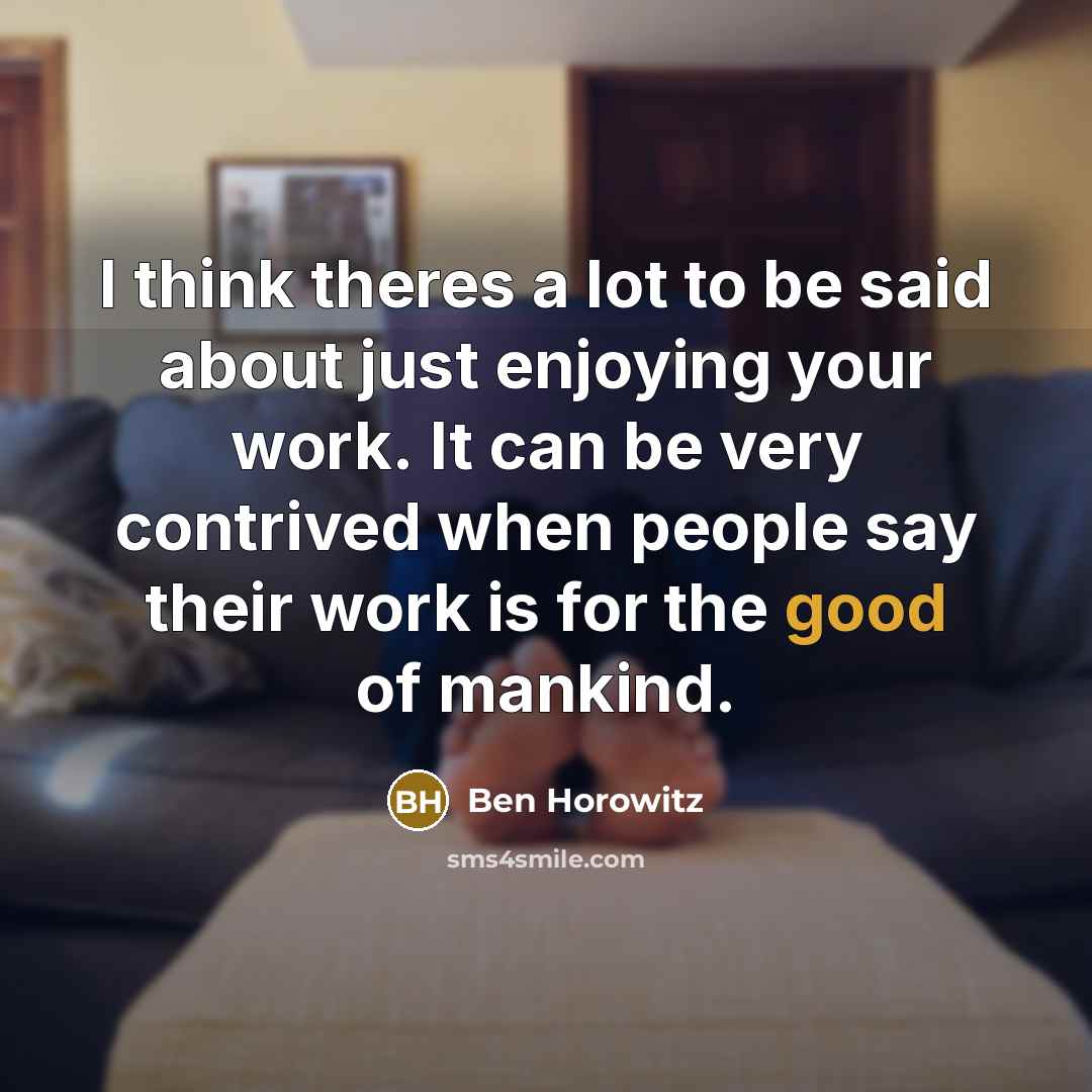 “I think theres a lot to be said about just enjoying your work. It can be very contrived when people say their work is for the good of mankind.” quote by Ben Horowitz