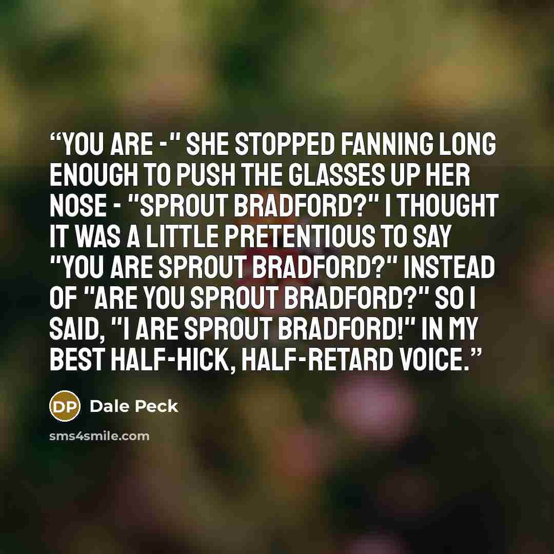 “You are -" she stopped fanning long enough to push the glasses up her nose - "Sprout Bradford?" I thought it was a little pretentious to say "You are Sprout Bradford?" instead of "Are you Sprout Bradford?" so I said, "I are Sprout Bradford!" in my best half-hick, half-retard voice.” quote by Dale Peck