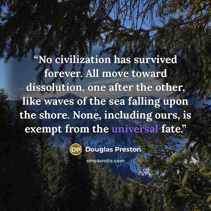 “No civilization has survived forever. All move toward dissolution, one after the other, like waves of the sea falling upon the shore. None, including ours, is exempt from the universal fate.” quote by Douglas Preston
